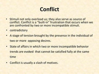 Conflict
• Stimuli not only overload us; they also serve as source of
conflict. Conflict is a “built-in” frustration that occurs when we
are confronted by two or more incompatible stimuli.
• contradictory
• A stage of tension brought by the presence in the individual of
two or more opposing desires.
• State of affairs in which two or more incompatible behavior
trends are evoked that cannot be satisfied fully at the same
time
• Conflict is usually a clash of motives.
 