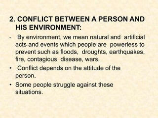 2. CONFLICT BETWEEN A PERSON AND
HIS ENVIRONMENT:
• By environment, we mean natural and artificial
acts and events which people are powerless to
prevent such as floods, droughts, earthquakes,
fire, contagious disease, wars.
• Conflict depends on the attitude of the
person.
• Some people struggle against these
situations.
 