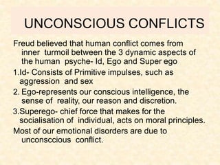 UNCONSCIOUS CONFLICTS
Freud believed that human conflict comes from
inner turmoil between the 3 dynamic aspects of
the human psyche- Id, Ego and Super ego
1.Id- Consists of Primitive impulses, such as
aggression and sex
2. Ego-represents our conscious intelligence, the
sense of reality, our reason and discretion.
3.Superego- chief force that makes for the
socialisation of individual, acts on moral principles.
Most of our emotional disorders are due to
unconsccious conflict.
 