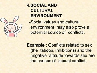 4.SOCIAL AND
CULTURAL
ENVIRONMENT:
-Social values and cultural
environment may also prove a
potential source of conflicts.
Example : Conflicts related to sex
(the taboos, inhibitions) and the
negative attitude towards sex are
the causes of sexual conflict.
 