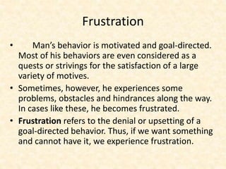 Frustration
• Man’s behavior is motivated and goal-directed.
Most of his behaviors are even considered as a
quests or strivings for the satisfaction of a large
variety of motives.
• Sometimes, however, he experiences some
problems, obstacles and hindrances along the way.
In cases like these, he becomes frustrated.
• Frustration refers to the denial or upsetting of a
goal-directed behavior. Thus, if we want something
and cannot have it, we experience frustration.
 