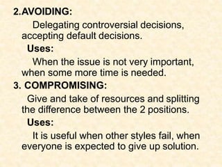 2.AVOIDING:
Delegating controversial decisions,
accepting default decisions.
Uses:
When the issue is not very important,
when some more time is needed.
3. COMPROMISING:
Give and take of resources and splitting
the difference between the 2 positions.
Uses:
It is useful when other styles fail, when
everyone is expected to give up solution.
 