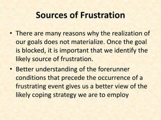 Sources of Frustration
• There are many reasons why the realization of
our goals does not materialize. Once the goal
is blocked, it is important that we identify the
likely source of frustration.
• Better understanding of the forerunner
conditions that precede the occurrence of a
frustrating event gives us a better view of the
likely coping strategy we are to employ
 