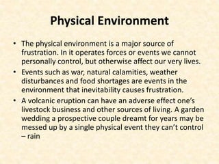Physical Environment
• The physical environment is a major source of
frustration. In it operates forces or events we cannot
personally control, but otherwise affect our very lives.
• Events such as war, natural calamities, weather
disturbances and food shortages are events in the
environment that inevitability causes frustration.
• A volcanic eruption can have an adverse effect one’s
livestock business and other sources of living. A garden
wedding a prospective couple dreamt for years may be
messed up by a single physical event they can’t control
– rain
 