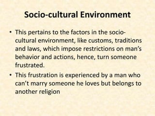 Socio-cultural Environment
• This pertains to the factors in the socio-
cultural environment, like customs, traditions
and laws, which impose restrictions on man’s
behavior and actions, hence, turn someone
frustrated.
• This frustration is experienced by a man who
can’t marry someone he loves but belongs to
another religion
 