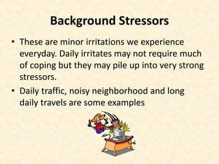 Background Stressors
• These are minor irritations we experience
everyday. Daily irritates may not require much
of coping but they may pile up into very strong
stressors.
• Daily traffic, noisy neighborhood and long
daily travels are some examples
 