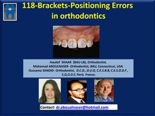 118-Brackets-Positioning Errors
in orthodontics
Awatef SHAAR (BAU-LB), Orthodontist.
Mohamad ABOULNASER- Orthodontist, BAU, Connecticut, USA.
Oussama SANDID- Orthodontist, D.C.D., D.U.O, C.E.S.B.B, C.E.S.O.D.F ,
S.Q.O.D.F, Paris. France.
Contact: dr.aboualnaser@hotmail.com
www.orthofree.com
 