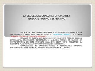 LA ESCUELA SECUNDARIA OFICIAL 0852
                 "EHECATL" TURNO VESPERTINO




          UBICADA EN TIERRA BLANCA ECATEPEC EDO. DE MEXICO SE COMPLACE EN
SER UNO DE LOS PARTICIPANTES EN EL PROYECTO "DISEÑA EL CAMBIO" CON EL TEMA
"EHECATL CONTRA LA VIOLENCIA ESCOLAR".
          TOMANDO EN CUENTA LAS BASES DE ESTE PROYECTO TODO EL CUERPO
ESTUDIANTIL, PROFESORES, DIRECTIVOS, Y ALGUNOS PADRES DE FAMILIA SE
COMPENETRARON EN ESTE PROYECTO PARA QUE DIERA COMO RESULTADO EL
SIGUIENTE PLAN DE TRABAJO QUE ACONTINUACION SE PRESENTA.
          FORTALECIENDO EL CARACTER CIVICO Y RESPONSABLE DAREMOS
SEGUIMIENTO A ESTE PROYECTO A UN DESPUES DE QUE ESTE CONCLUYA.
 