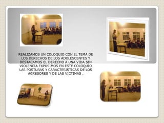 REALIZAMOS UN COLOQUIO CON EL TEMA DE
  LOS DERECHOS DE LOS ADOLESCENTES Y
 DESTACAMOS EL DERECHO A UNA VIDA SIN
 VIOLENCIA EXPUSIMOS EN ESTE COLOQUIO
LAS POSTURAS Y CARACTERISTICAS DE LOS
     AGRESORES Y DE LAS VICTIMAS .
 
