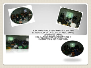 BUSCAMOS VIDEOS QUE HABLAN ACERCA DE
LA VIOLENCIA EN LA ESCUELA Y ANALIZAMOS
           DIFERENTES CASOS.
   LOS ALUMNOS MOSTRARON INTERES Y
      PARTICIPARON CON NOSOTROS.
 
