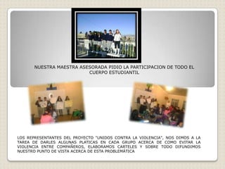 NUESTRA MAESTRA ASESORADA PIDIO LA PARTICIPACION DE TODO EL
                          CUERPO ESTUDIANTIL




LOS REPRESENTANTES DEL PROYECTO "UNIDOS CONTRA LA VIOLENCIA", NOS DIMOS A LA
TAREA DE DARLES ALGUNAS PLATICAS EN CADA GRUPO ACERCA DE COMO EVITAR LA
VIOLENCIA ENTRE COMPAÑEROS, ELABORAMOS CARTELES Y SOBRE TODO DIFUNDIMOS
NUESTRO PUNTO DE VISTA ACERCA DE ESTA PROBLEMÁTICA
 