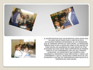 EL BUZÓN ESCOLAR QUE COLOCAMOS EN CADA GRUPO NOS
      HA DADO RESULTADOS PUES A PARTIR DE ESTA
 ACTIVIDADE PODEMOS ENTERARNOS DE LOS PROBLEMAS
QUE SE GENERAN DENTRO DE CADA GRUPO. LA PROFESORA
FABIOLA NOS AYUDA A RESOLVER CONFLICTOS DENTRO DE
  CADA SALÓN LAS ASAMBLEAS DE CADA GRUPO ES OTRA
ACTIVIDAD QUE NOS SIRVE PARA CONFRONTAR DE MANERA
   DIRECTA A LOS COMPAÑEROS CON LOS QUE TENEMOS
     PLOBLEMAS. ES IMPORTANTE QUE DURANTE CADA
ASAMBLEA EL PRESIDENTE HAGA PARTICIPAR A TODOS LOS
 COMPAÑEROS Y QUE EL SECRETARIO TOMEN NOTA DE LOS
ACUERDOS A LOS QUE SE COMPROMETEN PARA REDUCIR LA
              VIOLENCIA EN CADA GRUPO.
 