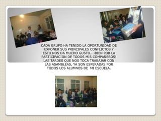 CADA GRUPO HA TENIDO LA OPORTUNIDAD DE
  EXPONER SUS PRINCIPALES CONFLICTOS Y
 ESTO NOS DA MUCHO GUSTO...¡BIEN POR LA
PARTICIPACIÓN DE TODOS MIS COMPAÑEROS!
 LAS TARDES QUE NOS TOCA TRABAJAR CON
  LAS ASAMBLEAS, YA SON ESPERADAS POR
   TODOS LOS ALUMNOS DE MI ESCUELA.
 
