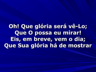 Oh! Que glória será vê-Lo;Oh! Que glória será vê-Lo;
Que O possa eu mirar!Que O possa eu mirar!
Eis, em breve, vem o dia;Eis, em breve, vem o dia;
Que Sua glória há de mostrarQue Sua glória há de mostrar
 
