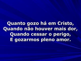 Quanto gozo há em Cristo,Quanto gozo há em Cristo,
Quando não houver mais dor,Quando não houver mais dor,
Quando cessar o perigo,Quando cessar o perigo,
E gozarmos pleno amor.E gozarmos pleno amor.
 