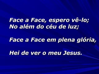 Face a Face, espero vê-lo;Face a Face, espero vê-lo;
No além do céu de luz;No além do céu de luz;
Face a Face em plena glória,Face a Face em plena glória,
Hei de ver o meu Jesus.Hei de ver o meu Jesus.
 