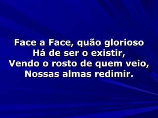Face a Face, quão gloriosoFace a Face, quão glorioso
Há de ser o existir,Há de ser o existir,
Vendo o rosto de quem veio,Vendo o rosto de quem veio,
Nossas almas redimir.Nossas almas redimir.
 