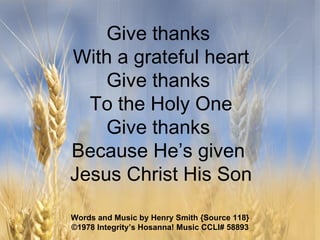 Give thanks  With a grateful heart Give thanks  To the Holy One Give thanks  Because He’s given  Jesus Christ His Son Words and Music by Henry Smith {Source 118} ©1978 Integrity’s Hosanna! Music  CCLI# 58893 