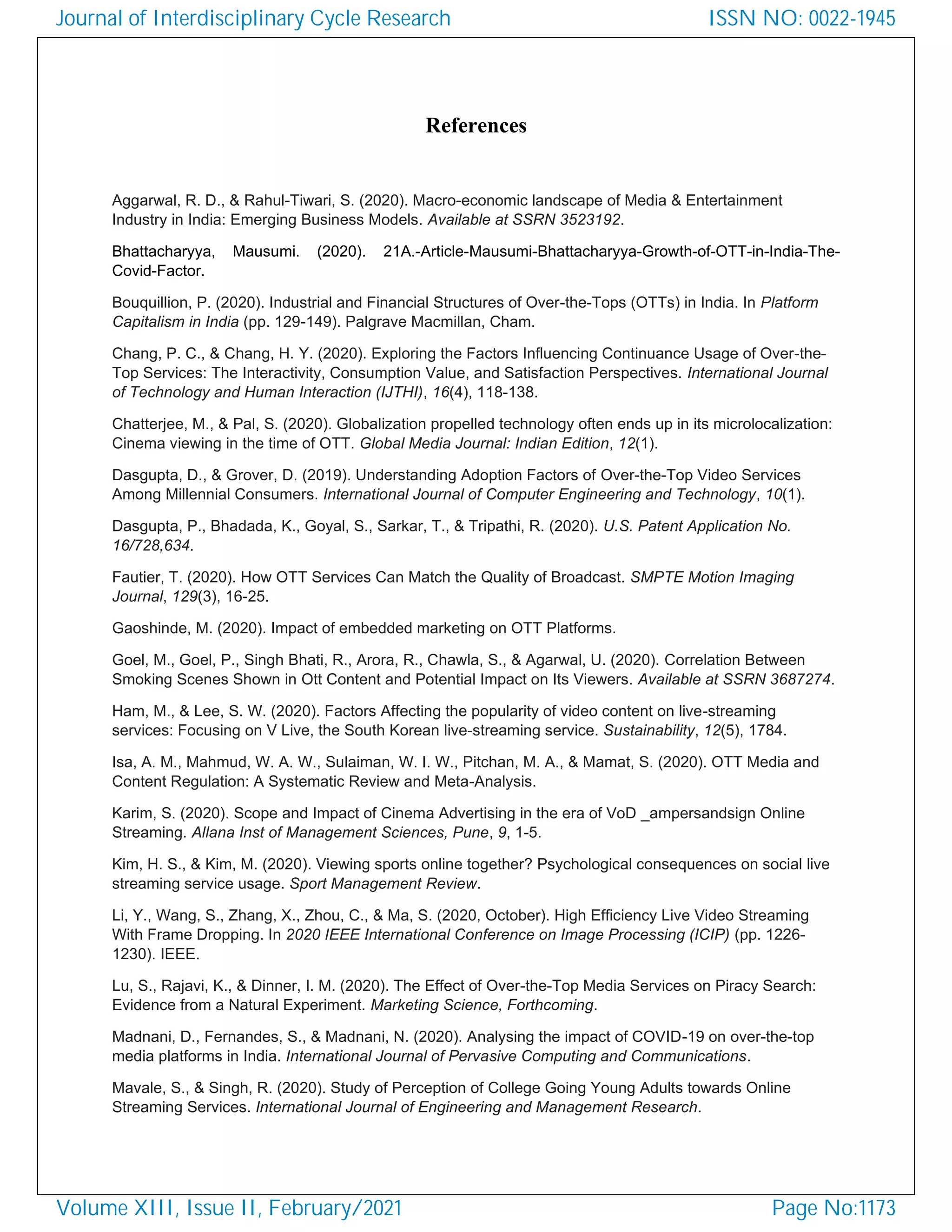 References
Aggarwal, R. D., & Rahul-Tiwari, S. (2020). Macro-economic landscape of Media & Entertainment
Industry in India: Emerging Business Models. Available at SSRN 3523192.
Bhattacharyya, Mausumi. (2020). 21A.-Article-Mausumi-Bhattacharyya-Growth-of-OTT-in-India-The-
Covid-Factor.
Bouquillion, P. (2020). Industrial and Financial Structures of Over-the-Tops (OTTs) in India. In Platform
Capitalism in India (pp. 129-149). Palgrave Macmillan, Cham.
Chang, P. C., & Chang, H. Y. (2020). Exploring the Factors Influencing Continuance Usage of Over-the-
Top Services: The Interactivity, Consumption Value, and Satisfaction Perspectives. International Journal
of Technology and Human Interaction (IJTHI), 16(4), 118-138.
Chatterjee, M., & Pal, S. (2020). Globalization propelled technology often ends up in its microlocalization:
Cinema viewing in the time of OTT. Global Media Journal: Indian Edition, 12(1).
Dasgupta, D., & Grover, D. (2019). Understanding Adoption Factors of Over-the-Top Video Services
Among Millennial Consumers. International Journal of Computer Engineering and Technology, 10(1).
Dasgupta, P., Bhadada, K., Goyal, S., Sarkar, T., & Tripathi, R. (2020). U.S. Patent Application No.
16/728,634.
Fautier, T. (2020). How OTT Services Can Match the Quality of Broadcast. SMPTE Motion Imaging
Journal, 129(3), 16-25.
Gaoshinde, M. (2020). Impact of embedded marketing on OTT Platforms.
Goel, M., Goel, P., Singh Bhati, R., Arora, R., Chawla, S., & Agarwal, U. (2020). Correlation Between
Smoking Scenes Shown in Ott Content and Potential Impact on Its Viewers. Available at SSRN 3687274.
Ham, M., & Lee, S. W. (2020). Factors Affecting the popularity of video content on live-streaming
services: Focusing on V Live, the South Korean live-streaming service. Sustainability, 12(5), 1784.
Isa, A. M., Mahmud, W. A. W., Sulaiman, W. I. W., Pitchan, M. A., & Mamat, S. (2020). OTT Media and
Content Regulation: A Systematic Review and Meta-Analysis.
Karim, S. (2020). Scope and Impact of Cinema Advertising in the era of VoD _ampersandsign Online
Streaming. Allana Inst of Management Sciences, Pune, 9, 1-5.
Kim, H. S., & Kim, M. (2020). Viewing sports online together? Psychological consequences on social live
streaming service usage. Sport Management Review.
Li, Y., Wang, S., Zhang, X., Zhou, C., & Ma, S. (2020, October). High Efficiency Live Video Streaming
With Frame Dropping. In 2020 IEEE International Conference on Image Processing (ICIP) (pp. 1226-
1230). IEEE.
Lu, S., Rajavi, K., & Dinner, I. M. (2020). The Effect of Over-the-Top Media Services on Piracy Search:
Evidence from a Natural Experiment. Marketing Science, Forthcoming.
Madnani, D., Fernandes, S., & Madnani, N. (2020). Analysing the impact of COVID-19 on over-the-top
media platforms in India. International Journal of Pervasive Computing and Communications.
Mavale, S., & Singh, R. (2020). Study of Perception of College Going Young Adults towards Online
Streaming Services. International Journal of Engineering and Management Research.
Journal of Interdisciplinary Cycle Research
Volume XIII, Issue II, February/2021
ISSN NO: 0022-1945
Page No:1173
 