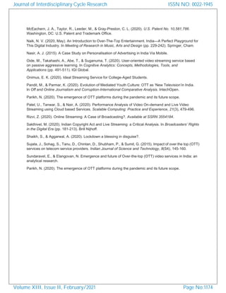 McEachern, J. A., Taylor, R., Leeder, M., & Gray-Preston, C. L. (2020). U.S. Patent No. 10,581,786.
Washington, DC: U.S. Patent and Trademark Office.
Naik, N. V. (2020, May). An Introduction to Over-The-Top Entertainment. India—A Perfect Playground for
This Digital Industry. In Meeting of Research in Music, Arts and Design (pp. 229-242). Springer, Cham.
Nasir, A. J. (2015). A Case Study on Personalisation of Advertising in India Via Mobile.
Oide, M., Takahashi, A., Abe, T., & Suganuma, T. (2020). User-oriented video streaming service based
on passive aggressive learning. In Cognitive Analytics: Concepts, Methodologies, Tools, and
Applications (pp. 491-511). IGI Global.
Onimus, E. K. (2020). Ideal Streaming Service for College-Aged Students.
Pandit, M., & Parmar, K. (2020). Evolution of Mediated Youth Culture: OTT as ‘New Television’in India.
In Off and Online Journalism and Corruption-International Comparative Analysis. IntechOpen.
Parikh, N. (2020). The emergence of OTT platforms during the pandemic and its future scope.
Patel, U., Tanwar, S., & Nair, A. (2020). Performance Analysis of Video On-demand and Live Video
Streaming using Cloud based Services. Scalable Computing: Practice and Experience, 21(3), 479-496.
Rizvi, Z. (2020). Online Streaming: A Case of Broadcasting?. Available at SSRN 3554184.
Sakthivel, M. (2020). Indian Copyright Act and Live Streaming: a Critical Analysis. In Broadcasters’ Rights
in the Digital Era (pp. 181-213). Brill Nijhoff.
Shaikh, S., & Aggarwal, A. (2020). Lockdown a blessing in disguise?.
Sujata, J., Sohag, S., Tanu, D., Chintan, D., Shubham, P., & Sumit, G. (2015). Impact of over the top (OTT)
services on telecom service providers. Indian Journal of Science and Technology, 8(S4), 145-160.
Sundaravel, E., & Elangovan, N. Emergence and future of Over-the-top (OTT) video services in India: an
analytical research.
Parikh, N. (2020). The emergence of OTT platforms during the pandemic and its future scope.
Journal of Interdisciplinary Cycle Research
Volume XIII, Issue II, February/2021
ISSN NO: 0022-1945
Page No:1174
 