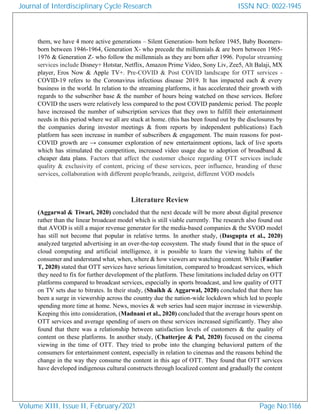 them, we have 4 more active generations – Silent Generation- born before 1945, Baby Boomers-
born between 1946-1964, Generation X- who precede the millennials & are born between 1965-
1976 & Generation Z- who follow the millennials as they are born after 1996. Popular streaming
services include Disney+ Hotstar, Netflix, Amazon Prime Video, Sony Liv, Zee5, Alt Balaji, MX
player, Eros Now & Apple TV+. Pre-COVID & Post COVID landscape for OTT services -
COVID-19 refers to the Coronavirus infectious disease 2019. It has impacted each & every
business in the world. In relation to the streaming platforms, it has accelerated their growth with
regards to the subscriber base & the number of hours being watched on these services. Before
COVID the users were relatively less compared to the post COVID pandemic period. The people
have increased the number of subscription services that they own to fulfill their entertainment
needs in this period where we all are stuck at home. (this has been found out by the disclosures by
the companies during investor meetings & from reports by independent publications) Each
platform has seen increase in number of subscribers & engagement. The main reasons for post-
COVID growth are → consumer exploration of new entertainment options, lack of live sports
which has stimulated the competition, increased video usage due to adoption of broadband &
cheaper data plans. Factors that affect the customer choice regarding OTT services include
quality & exclusivity of content, pricing of these services, peer influence, branding of these
services, collaboration with different people/brands, zeitgeist, different VOD models
Literature Review
(Aggarwal & Tiwari, 2020) concluded that the next decade will be more about digital presence
rather than the linear broadcast model which is still viable currently. The research also found out
that AVOD is still a major revenue generator for the media-based companies & the SVOD model
has still not become that popular in relative terms. In another study, (Dasgupta et al., 2020)
analyzed targeted advertising in an over-the-top ecosystem. The study found that in the space of
cloud computing and artificial intelligence, it is possible to learn the viewing habits of the
consumer and understand what, when, where & how viewers are watching content. While (Fautier
T, 2020) stated that OTT services have serious limitation, compared to broadcast services, which
they need to fix for further development of the platform. These limitations included delay on OTT
platforms compared to broadcast services, especially in sports broadcast, and low quality of OTT
on TV sets due to bitrates. In their study, (Shaikh & Aggarwal, 2020) concluded that there has
been a surge in viewership across the country due the nation-wide lockdown which led to people
spending more time at home. News, movies & web series had seen major increase in viewership.
Keeping this into consideration, (Madnani et al., 2020) concluded that the average hours spent on
OTT services and average spending of users on these services increased significantly. They also
found that there was a relationship between satisfaction levels of customers & the quality of
content on these platforms. In another study, (Chatterjee & Pal, 2020) focused on the cinema
viewing in the time of OTT. They tried to probe into the changing behavioral pattern of the
consumers for entertainment content, especially in relation to cinemas and the reasons behind the
change in the way they consume the content in this age of OTT. They found that OTT services
have developed indigenous cultural constructs through localized content and gradually the content
Journal of Interdisciplinary Cycle Research
Volume XIII, Issue II, February/2021
ISSN NO: 0022-1945
Page No:1166
 