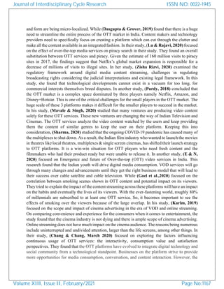 and form are being micro-localized. While (Dasgupta & Grover, 2019) found that there is a huge
need to streamline the entire process of the OTT market in India. Content makers and technology
providers need to specifically focus on creating a platform which can cut through the clutter and
make all the content available in an integrated fashion. In their study, (Lu & Rajavi, 2020) focused
on the effect of over-the-top media services on piracy search in their study. They found an overall
substitution between OTT services and piracy. Given the estimate of 160 million visits to piracy
sites in 2017, the findings suggest that Netflix’s global market expansion is responsible for a
decrease of millions of visits to illegal sites. In her study, (Zisha Rizvi, 2020) examined the
regulatory framework around digital media content streaming, challenges in regulating
broadcasting rights considering the judicial interpretations and existing legal framework. In this
study, she found that technological developments cannot exist in a vacuum for too long, for
commercial interests themselves breed disputes. In another study, (Purdy, 2018) concluded that
the OTT market is a complex space dominated by three players namely Netflix, Amazon, and
Disney+Hotstar. This is one of the critical challenges for the small players in the OTT market. The
huge scale of these 3 platforms makes it difficult for the smaller players to succeed in the market.
In his study, (Mavale & Singh, 2020) studied that many ventures are producing video content
solely for these OTT services. These new ventures are changing the way of Indian Television and
Cinemas. The OTT services analyze the video content watched by the users and keep providing
them the content of similar genres to keep the user on their platform. Keeping this into
consideration, (Sharma, 2020) studied that the ongoing COVID-19 pandemic has caused many of
the multiplexes to shut down. As a result, the Indian film industry who wanted to launch the movies
in theatres like local theatres, multiplexes & single screen cinemas, has shifted their launch strategy
to OTT platforms. It is a win-win situation for OTT players who need fresh content and the
filmmakers who had their product ready but were unable to release it. In another study, (E & N,
2020) focused on Emergence and future of Over-the-top (OTT) video services in India. This
research found that the Indian youth will drive digital media consumption. VOD services will go
through many changes and advancements until they get the right business model that will lead to
their success over cable satellite and cable television. While (Goel et al.,2020) focused on the
correlation between smoking scenes shown in OTT content and potential impact on its viewers.
They tried to explain the impact of the content streaming across these platforms will have an impact
on the habits and eventually the lives of its viewers. With the ever-fastening world, roughly 80%
of millennials are subscribed to at least one OTT service. So, it becomes important to see the
effects of smoking over the viewers because of the large overlap. In his study, (Karim, 2019)
focused on the scope and impact of cinema advertising in the era of VOD and online streaming.
On comparing convenience and experience for the consumers when it comes to entertainment, the
study found that the cinema industry is not dying and there is ample scope of cinema advertising.
Online streaming does not have much impact on the cinema audience. The reasons being numerous
include uninterrupted and undivided attention, larger than the life screens, among other things. In
their study, (Chang & Chang, March 2020) focused on exploring the factors influencing
continuous usage of OTT services: the interactivity, consumption value and satisfaction
perspectives. They found that the OTT platforms have evolved to integrate digital technology and
social community from a technological standpoint. Businesses on the platform strive to provide
more opportunities for media consumption, conversation, and content interaction. However, the
Journal of Interdisciplinary Cycle Research
Volume XIII, Issue II, February/2021
ISSN NO: 0022-1945
Page No:1167
 