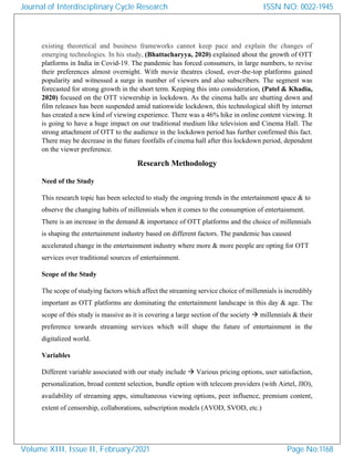 existing theoretical and business frameworks cannot keep pace and explain the changes of
emerging technologies. In his study, (Bhattacharyya, 2020) explained about the growth of OTT
platforms in India in Covid-19. The pandemic has forced consumers, in large numbers, to revise
their preferences almost overnight. With movie theatres closed, over-the-top platforms gained
popularity and witnessed a surge in number of viewers and also subscribers. The segment was
forecasted for strong growth in the short term. Keeping this into consideration, (Patel & Khadia,
2020) focused on the OTT viewership in lockdown. As the cinema halls are shutting down and
film releases has been suspended amid nationwide lockdown, this technological shift by internet
has created a new kind of viewing experience. There was a 46% hike in online content viewing. It
is going to have a huge impact on our traditional medium like television and Cinema Hall. The
strong attachment of OTT to the audience in the lockdown period has further confirmed this fact.
There may be decrease in the future footfalls of cinema hall after this lockdown period, dependent
on the viewer preference.
Research Methodology
Need of the Study
This research topic has been selected to study the ongoing trends in the entertainment space & to
observe the changing habits of millennials when it comes to the consumption of entertainment.
There is an increase in the demand & importance of OTT platforms and the choice of millennials
is shaping the entertainment industry based on different factors. The pandemic has caused
accelerated change in the entertainment industry where more & more people are opting for OTT
services over traditional sources of entertainment.
Scope of the Study
The scope of studying factors which affect the streaming service choice of millennials is incredibly
important as OTT platforms are dominating the entertainment landscape in this day & age. The
scope of this study is massive as it is covering a large section of the society → millennials & their
preference towards streaming services which will shape the future of entertainment in the
digitalized world.
Variables
Different variable associated with our study include → Various pricing options, user satisfaction,
personalization, broad content selection, bundle option with telecom providers (with Airtel, JIO),
availability of streaming apps, simultaneous viewing options, peer influence, premium content,
extent of censorship, collaborations, subscription models (AVOD, SVOD, etc.)
Journal of Interdisciplinary Cycle Research
Volume XIII, Issue II, February/2021
ISSN NO: 0022-1945
Page No:1168
 