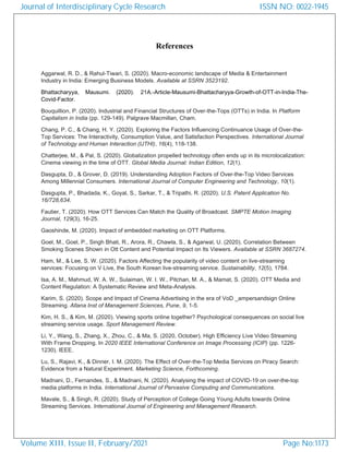 References
Aggarwal, R. D., & Rahul-Tiwari, S. (2020). Macro-economic landscape of Media & Entertainment
Industry in India: Emerging Business Models. Available at SSRN 3523192.
Bhattacharyya, Mausumi. (2020). 21A.-Article-Mausumi-Bhattacharyya-Growth-of-OTT-in-India-The-
Covid-Factor.
Bouquillion, P. (2020). Industrial and Financial Structures of Over-the-Tops (OTTs) in India. In Platform
Capitalism in India (pp. 129-149). Palgrave Macmillan, Cham.
Chang, P. C., & Chang, H. Y. (2020). Exploring the Factors Influencing Continuance Usage of Over-the-
Top Services: The Interactivity, Consumption Value, and Satisfaction Perspectives. International Journal
of Technology and Human Interaction (IJTHI), 16(4), 118-138.
Chatterjee, M., & Pal, S. (2020). Globalization propelled technology often ends up in its microlocalization:
Cinema viewing in the time of OTT. Global Media Journal: Indian Edition, 12(1).
Dasgupta, D., & Grover, D. (2019). Understanding Adoption Factors of Over-the-Top Video Services
Among Millennial Consumers. International Journal of Computer Engineering and Technology, 10(1).
Dasgupta, P., Bhadada, K., Goyal, S., Sarkar, T., & Tripathi, R. (2020). U.S. Patent Application No.
16/728,634.
Fautier, T. (2020). How OTT Services Can Match the Quality of Broadcast. SMPTE Motion Imaging
Journal, 129(3), 16-25.
Gaoshinde, M. (2020). Impact of embedded marketing on OTT Platforms.
Goel, M., Goel, P., Singh Bhati, R., Arora, R., Chawla, S., & Agarwal, U. (2020). Correlation Between
Smoking Scenes Shown in Ott Content and Potential Impact on Its Viewers. Available at SSRN 3687274.
Ham, M., & Lee, S. W. (2020). Factors Affecting the popularity of video content on live-streaming
services: Focusing on V Live, the South Korean live-streaming service. Sustainability, 12(5), 1784.
Isa, A. M., Mahmud, W. A. W., Sulaiman, W. I. W., Pitchan, M. A., & Mamat, S. (2020). OTT Media and
Content Regulation: A Systematic Review and Meta-Analysis.
Karim, S. (2020). Scope and Impact of Cinema Advertising in the era of VoD _ampersandsign Online
Streaming. Allana Inst of Management Sciences, Pune, 9, 1-5.
Kim, H. S., & Kim, M. (2020). Viewing sports online together? Psychological consequences on social live
streaming service usage. Sport Management Review.
Li, Y., Wang, S., Zhang, X., Zhou, C., & Ma, S. (2020, October). High Efficiency Live Video Streaming
With Frame Dropping. In 2020 IEEE International Conference on Image Processing (ICIP) (pp. 1226-
1230). IEEE.
Lu, S., Rajavi, K., & Dinner, I. M. (2020). The Effect of Over-the-Top Media Services on Piracy Search:
Evidence from a Natural Experiment. Marketing Science, Forthcoming.
Madnani, D., Fernandes, S., & Madnani, N. (2020). Analysing the impact of COVID-19 on over-the-top
media platforms in India. International Journal of Pervasive Computing and Communications.
Mavale, S., & Singh, R. (2020). Study of Perception of College Going Young Adults towards Online
Streaming Services. International Journal of Engineering and Management Research.
Journal of Interdisciplinary Cycle Research
Volume XIII, Issue II, February/2021
ISSN NO: 0022-1945
Page No:1173
 