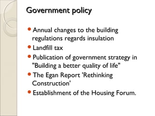 Government policyGovernment policy
Annual changes to the building
regulations regards insulation
Landfill tax
Publication of government strategy in
"Building a better quality of life"
The Egan Report 'Rethinking
Construction'
Establishment of the Housing Forum.
 