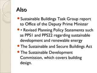 AlsoAlso
Sustainable Buildings Task Group report
to Office of the Deputy Prime Minister
• Revised Planning Policy Statements such
as PPS1 and PPS22 regarding sustainable
development and renewable energy
The Sustainable and Secure Buildings Act
The Sustainable Development
Commission, which covers building
design.
 