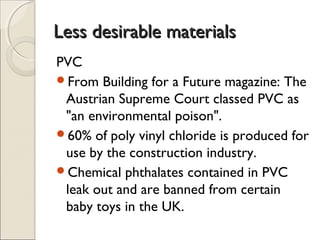 Less desirable materialsLess desirable materials
PVC
From Building for a Future magazine: The
Austrian Supreme Court classed PVC as
"an environmental poison".
60% of poly vinyl chloride is produced for
use by the construction industry.
Chemical phthalates contained in PVC
leak out and are banned from certain
baby toys in the UK.
 