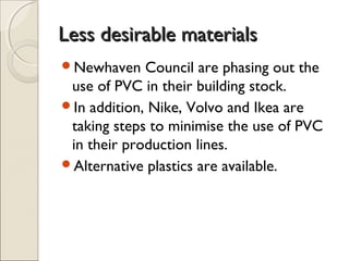 Less desirable materialsLess desirable materials
Newhaven Council are phasing out the
use of PVC in their building stock.
In addition, Nike, Volvo and Ikea are
taking steps to minimise the use of PVC
in their production lines.
Alternative plastics are available.
 