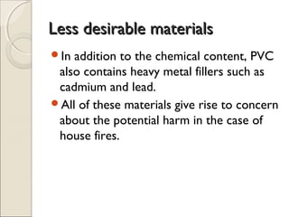 Less desirable materialsLess desirable materials
In addition to the chemical content, PVC
also contains heavy metal fillers such as
cadmium and lead.
All of these materials give rise to concern
about the potential harm in the case of
house fires.
 