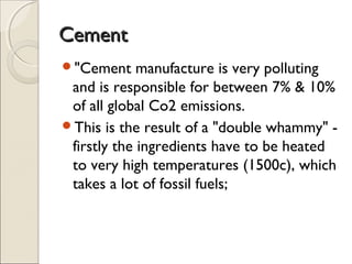 CementCement
"Cement manufacture is very polluting
and is responsible for between 7% & 10%
of all global Co2 emissions.
This is the result of a "double whammy" -
firstly the ingredients have to be heated
to very high temperatures (1500c), which
takes a lot of fossil fuels;
 