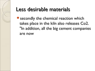 Less desirable materialsLess desirable materials
secondly the chemical reaction which
takes place in the kiln also releases Co2.
"In addition, all the big cement companies
are now
 