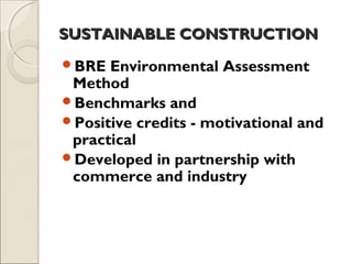 SUSTAINABLE CONSTRUCTIONSUSTAINABLE CONSTRUCTION
BRE Environmental Assessment
Method
Benchmarks and
Positive credits - motivational and
practical
Developed in partnership with
commerce and industry
 