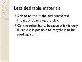 Less desirable materialsLess desirable materials
Added to this is the environmental
impact of quarrying the clay.
On the other hand, because brick is very
durable it is possible to recycle it to be
used again.
 