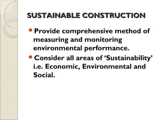 SUSTAINABLE CONSTRUCTIONSUSTAINABLE CONSTRUCTION
Provide comprehensive method of
measuring and monitoring
environmental performance.
Consider all areas of ‘Sustainability’
i.e. Economic, Environmental and
Social.
 
