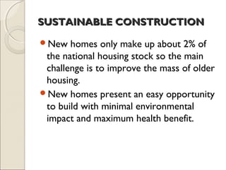 SUSTAINABLE CONSTRUCTIONSUSTAINABLE CONSTRUCTION
New homes only make up about 2% of
the national housing stock so the main
challenge is to improve the mass of older
housing.
New homes present an easy opportunity
to build with minimal environmental
impact and maximum health benefit.
 