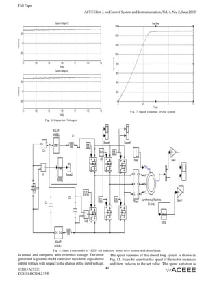 Full Paper
ACEEE Int. J. on Control System and Instrumentation, Vol. 4, No. 2, June 2013

Fig. 7 Speed response of the system
Fig. 6 Capacitor Voltages

Fig. 8. Open Loop model of EZSI fed induction motor drive system with disturbance

is sensed and compared with reference voltage. The error
generated is given to the PI controller in order to regulate the
output voltage with respect to the change in the input voltage.
© 2013 ACEEE
DOI: 01.IJCSI.4.2.1180

The speed response of the closed loop system is shown in
Fig. 13. It can be seen that the speed of the motor increases
and then reduces to the set value. The speed variation is
40

 