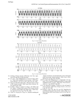 Full Paper
ACEEE Int. J. on Control System and Instrumentation, Vol. 4, No. 2, June 2013

Fig. 15. Line Voltage Waveform

Fig. 16. Line Current Waveform

analysis of Z-Source converter-derivation of AC small signal
model and design oriented analysis”, IEEE Trans. Power
Electron,22, no.5 pp.1786-1796,2007
[10] P. C. Loh, D. M. Vilathgamuwa, C. J. Gajanayake, Y. R. Lim,
andC. W Teo Transient modeling and analysis of pulse-width
modulated Z-source inverter,” IEEE Trans. Power Electron.,
vol.22, no. 2, pp. 498-507, Mar.2007.
[11] J. W. Jung and A. Keyhani, “Control of a fuel cell based Zsource converter,” IEEE Trans. Energy Convers., vol. 22, no.
2, pp. 467–476, 2007
[12] Tran,Q.V., Chun, T.W., Ahn, J.R., Lee, H.H.,”Algorithms for
controlling both the DC boost and AC output voltage of ZSource inverter, IEEE Trans.Energy Convers.,22 no.2, pp.7452750,2007.

[5] F.Z.Peng, Z-Source Inverter, IEEE Tran. Ind. Tran. Appl.,
Vol.39,No.2pp.504-510,Mar/Apr.2003.
[6] P. C. Loh, D. M. Vilathgamuwa, Y. S. Lai, G. T. Chua, and Y.
Li, “Pulse-width modulated Z-source inverter,” IEEE Trans.
Power Electron., vol. 20, no. 6, pp. 1346-1355, Nov. 2005.
[7] Peng,,F.Z.,Shen,M.S.,Qian,Z.M., “Maximum boost control
of the Z-source inverter”, IEEE Trans Power Electron, 20,
no.4, pp.833-838, 2005.
[8] M. Shen, J. Wang, A. Joseph, F. Z. Peng, L. M. Tolbert, And
D.J. Adams, “Constant boost control of the Z-source inverter
to minimize current ripples and voltage stress “ IEEE Trans.
Ind. Appl.,Vol. 42, No. 3, pp. 770–778, 2006.
[9] Jingbo Liu; Jiangang Hu; Longya Xu, “Dynamic modeling and

© 2013 ACEEE
DOI: 01.IJCSI.4.2.1180

43

 