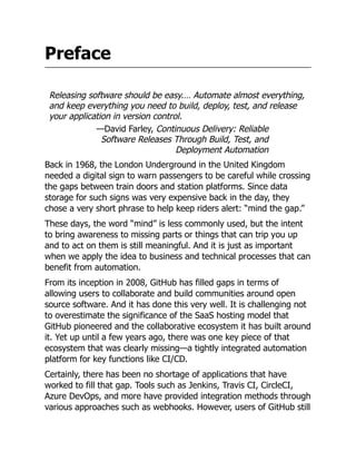 Preface
Releasing software should be easy.… Automate almost everything,
and keep everything you need to build, deploy, test, and release
your application in version control.
—David Farley, Continuous Delivery: Reliable
Software Releases Through Build, Test, and
Deployment Automation
Back in 1968, the London Underground in the United Kingdom
needed a digital sign to warn passengers to be careful while crossing
the gaps between train doors and station platforms. Since data
storage for such signs was very expensive back in the day, they
chose a very short phrase to help keep riders alert: “mind the gap.”
These days, the word “mind” is less commonly used, but the intent
to bring awareness to missing parts or things that can trip you up
and to act on them is still meaningful. And it is just as important
when we apply the idea to business and technical processes that can
benefit from automation.
From its inception in 2008, GitHub has filled gaps in terms of
allowing users to collaborate and build communities around open
source software. And it has done this very well. It is challenging not
to overestimate the significance of the SaaS hosting model that
GitHub pioneered and the collaborative ecosystem it has built around
it. Yet up until a few years ago, there was one key piece of that
ecosystem that was clearly missing—a tightly integrated automation
platform for key functions like CI/CD.
Certainly, there has been no shortage of applications that have
worked to fill that gap. Tools such as Jenkins, Travis CI, CircleCI,
Azure DevOps, and more have provided integration methods through
various approaches such as webhooks. However, users of GitHub still
 