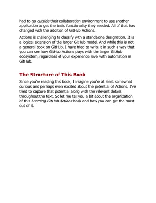 had to go outside their collaboration environment to use another
application to get the basic functionality they needed. All of that has
changed with the addition of GitHub Actions.
Actions is challenging to classify with a standalone designation. It is
a logical extension of the larger GitHub model. And while this is not
a general book on GitHub, I have tried to write it in such a way that
you can see how GitHub Actions plays with the larger GitHub
ecosystem, regardless of your experience level with automation in
GitHub.
The Structure of This Book
Since you’re reading this book, I imagine you’re at least somewhat
curious and perhaps even excited about the potential of Actions. I’ve
tried to capture that potential along with the relevant details
throughout the text. So let me tell you a bit about the organization
of this Learning GitHub Actions book and how you can get the most
out of it.
 