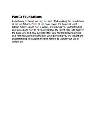 Part I: Foundations
As with any technical journey, we start off discussing the foundations
of GitHub Actions. Part I of the book covers the basics of what
GitHub Actions is and how it works, and it helps you understand its
core pieces and how to navigate its flow. My intent here is to answer
the basic why and how questions that you need to know to get up
and running with the technology, while providing you the insight and
understanding to establish the firm footing to launch your use of
actions on.
 