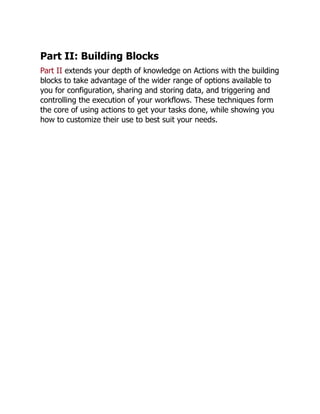 Part II: Building Blocks
Part II extends your depth of knowledge on Actions with the building
blocks to take advantage of the wider range of options available to
you for configuration, sharing and storing data, and triggering and
controlling the execution of your workflows. These techniques form
the core of using actions to get your tasks done, while showing you
how to customize their use to best suit your needs.
 