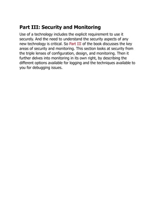 Part III: Security and Monitoring
Use of a technology includes the explicit requirement to use it
securely. And the need to understand the security aspects of any
new technology is critical. So Part III of the book discusses the key
areas of security and monitoring. This section looks at security from
the triple lenses of configuration, design, and monitoring. Then it
further delves into monitoring in its own right, by describing the
different options available for logging and the techniques available to
you for debugging issues.
 