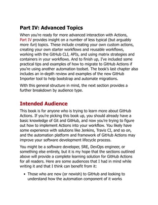 Part IV: Advanced Topics
When you’re ready for more advanced interaction with Actions,
Part IV provides insight on a number of less typical (but arguably
more fun) topics. These include creating your own custom actions,
creating your own starter workflows and reusable workflows,
working with the GitHub CLI, APIs, and using matrix strategies and
containers in your workflows. And to finish up, I’ve included some
practical tips and examples of how to migrate to GitHub Actions if
you’re using another automation toolset. The book’s last chapter also
includes an in-depth review and examples of the new GitHub
Importer tool to help bootstrap and automate migrations.
With this general structure in mind, the next section provides a
further breakdown by audience type.
Intended Audience
This book is for anyone who is trying to learn more about GitHub
Actions. If you’re picking this book up, you should already have a
basic knowledge of Git and GitHub, and now you’re trying to figure
out how to implement Actions into your workflow. You likely have
some experience with solutions like Jenkins, Travis CI, and so on,
and the automation platform and framework of GitHub Actions may
improve your software development lifecycle process.
You might be a software developer, SRE, DevOps engineer, or
something else entirely, but it is my hope that the sections outlined
above will provide a complete learning solution for GitHub Actions
for all readers. Here are some audiences that I had in mind while
writing it and that I think can benefit from it:
Those who are new (or newish) to GitHub and looking to
understand how the automation component of it works
 