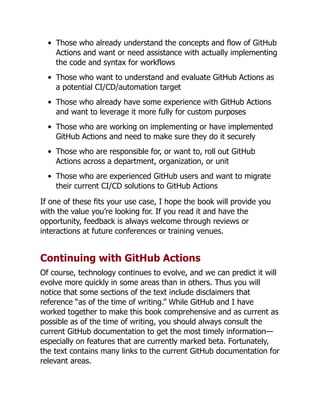 Those who already understand the concepts and flow of GitHub
Actions and want or need assistance with actually implementing
the code and syntax for workflows
Those who want to understand and evaluate GitHub Actions as
a potential CI/CD/automation target
Those who already have some experience with GitHub Actions
and want to leverage it more fully for custom purposes
Those who are working on implementing or have implemented
GitHub Actions and need to make sure they do it securely
Those who are responsible for, or want to, roll out GitHub
Actions across a department, organization, or unit
Those who are experienced GitHub users and want to migrate
their current CI/CD solutions to GitHub Actions
If one of these fits your use case, I hope the book will provide you
with the value you’re looking for. If you read it and have the
opportunity, feedback is always welcome through reviews or
interactions at future conferences or training venues.
Continuing with GitHub Actions
Of course, technology continues to evolve, and we can predict it will
evolve more quickly in some areas than in others. Thus you will
notice that some sections of the text include disclaimers that
reference “as of the time of writing.” While GitHub and I have
worked together to make this book comprehensive and as current as
possible as of the time of writing, you should always consult the
current GitHub documentation to get the most timely information—
especially on features that are currently marked beta. Fortunately,
the text contains many links to the current GitHub documentation for
relevant areas.
 