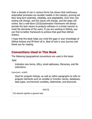 Over a decade of use in various forms has shown that continuous,
automated processes are durable models in the industry, proving out
their long-term potential, reliability, and adaptability. Over time, the
tooling will change, and the inputs will change, and the steps will
evolve. But a well-done CI/CD/automation framework will always
provide the best means to produce software in a timely manner to
meet the demands of the users. If you are working in GitHub, you
can find no better framework to achieve that goal than GitHub
Actions.
I hope that this book helps you mind the gaps in your knowledge of
GitHub Actions and fill them all in. Best of luck in your journey and
thank you for reading.
Conventions Used in This Book
The following typographical conventions are used in this book:
Italic
Indicates new terms, URLs, email addresses, filenames, and file
extensions.
Constant width
Used for program listings, as well as within paragraphs to refer to
program elements such as variable or function names, databases,
data types, environment variables, statements, and keywords.
NOTE
This element signifies a general note.
 