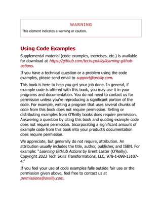 WARNING
This element indicates a warning or caution.
Using Code Examples
Supplemental material (code examples, exercises, etc.) is available
for download at https://github.com/techupskills/learning-github-
actions.
If you have a technical question or a problem using the code
examples, please send email to support@oreilly.com.
This book is here to help you get your job done. In general, if
example code is offered with this book, you may use it in your
programs and documentation. You do not need to contact us for
permission unless you’re reproducing a significant portion of the
code. For example, writing a program that uses several chunks of
code from this book does not require permission. Selling or
distributing examples from O’Reilly books does require permission.
Answering a question by citing this book and quoting example code
does not require permission. Incorporating a significant amount of
example code from this book into your product’s documentation
does require permission.
We appreciate, but generally do not require, attribution. An
attribution usually includes the title, author, publisher, and ISBN. For
example: “Learning GitHub Actions by Brent Laster (O’Reilly).
Copyright 2023 Tech Skills Transformations, LLC, 978-1-098-13107-
4.”
If you feel your use of code examples falls outside fair use or the
permission given above, feel free to contact us at
permissions@oreilly.com.
 